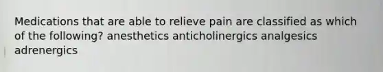 Medications that are able to relieve pain are classified as which of the following? anesthetics anticholinergics analgesics adrenergics