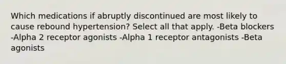 Which medications if abruptly discontinued are most likely to cause rebound hypertension? Select all that apply. -Beta blockers -Alpha 2 receptor agonists -Alpha 1 receptor antagonists -Beta agonists