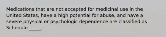 Medications that are not accepted for medicinal use in the United States, have a high potential for abuse, and have a severe physical or psychologic dependence are classified as Schedule _____.