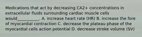 Medications that act by decreasing CA2+ concentrations in extracellular fluids surrounding cardiac muscle cells would___________. A. increase heart rate (HR) B. increase the fore of myocardial contraction C. decrease the plateau phase of the myocardial cells action potential D. decrease stroke volume (SV)