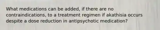 What medications can be added, if there are no contraindications, to a treatment regimen if akathisia occurs despite a dose reduction in antipsychotic medication?