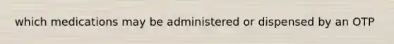 which medications may be administered or dispensed by an OTP