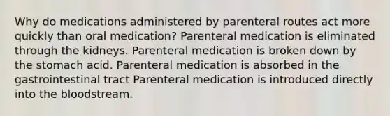 Why do medications administered by parenteral routes act more quickly than oral medication? Parenteral medication is eliminated through the kidneys. Parenteral medication is broken down by the stomach acid. Parenteral medication is absorbed in the gastrointestinal tract Parenteral medication is introduced directly into the bloodstream.