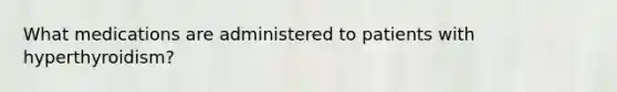 What medications are administered to patients with hyperthyroidism?