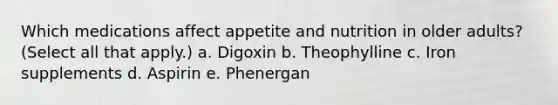 Which medications affect appetite and nutrition in older adults? (Select all that apply.) a. Digoxin b. Theophylline c. Iron supplements d. Aspirin e. Phenergan