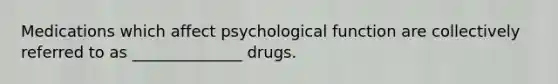 Medications which affect psychological function are collectively referred to as ______________ drugs.