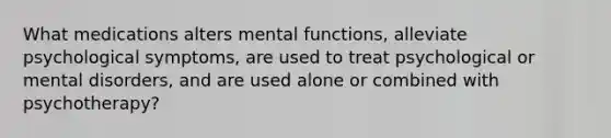 What medications alters mental functions, alleviate psychological symptoms, are used to treat psychological or mental disorders, and are used alone or combined with psychotherapy?