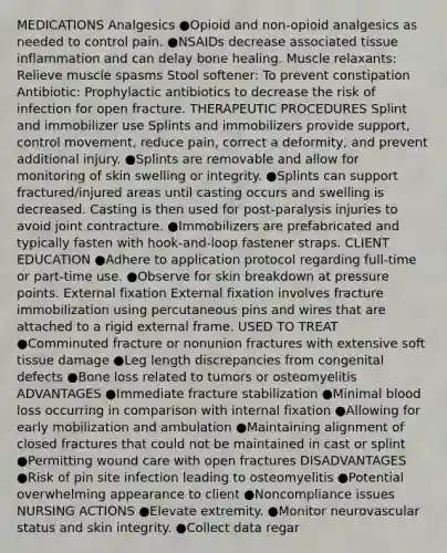 MEDICATIONS Analgesics ●Opioid and non-opioid analgesics as needed to control pain. ●NSAIDs decrease associated tissue inflammation and can delay bone healing. Muscle relaxants: Relieve muscle spasms Stool softener: To prevent constipation Antibiotic: Prophylactic antibiotics to decrease the risk of infection for open fracture. THERAPEUTIC PROCEDURES Splint and immobilizer use Splints and immobilizers provide support, control movement, reduce pain, correct a deformity, and prevent additional injury. ●Splints are removable and allow for monitoring of skin swelling or integrity. ●Splints can support fractured/injured areas until casting occurs and swelling is decreased. Casting is then used for post-paralysis injuries to avoid joint contracture. ●Immobilizers are prefabricated and typically fasten with hook-and-loop fastener straps. CLIENT EDUCATION ●Adhere to application protocol regarding full-time or part-time use. ●Observe for skin breakdown at pressure points. External fixation External fixation involves fracture immobilization using percutaneous pins and wires that are attached to a rigid external frame. USED TO TREAT ●Comminuted fracture or nonunion fractures with extensive soft tissue damage ●Leg length discrepancies from congenital defects ●Bone loss related to tumors or osteomyelitis ADVANTAGES ●Immediate fracture stabilization ●Minimal blood loss occurring in comparison with internal fixation ●Allowing for early mobilization and ambulation ●Maintaining alignment of closed fractures that could not be maintained in cast or splint ●Permitting wound care with open fractures DISADVANTAGES ●Risk of pin site infection leading to osteomyelitis ●Potential overwhelming appearance to client ●Noncompliance issues NURSING ACTIONS ●Elevate extremity. ●Monitor neurovascular status and skin integrity. ●Collect data regar