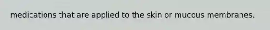 medications that are applied to the skin or mucous membranes.
