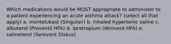 Which medications would be MOST appropriate to administer to a patient experiencing an acute asthma attack? (select all that apply) a. montelukast (Singulair) b. inhaled hypertonic saline c. albuterol (Proventil HFA) d. ipratropium (Atrovent HFA) e. salmeterol (Serevent Diskus)