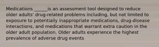 Medications ______is an assessment tool designed to reduce older adults' drug-related problems including, but not limited to exposure to potentially inappropriate medications, drug-disease interactions, and medications that warrant extra caution in the older adult population. Older adults experience the highest prevalence of adverse drug events