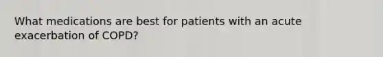 What medications are best for patients with an acute exacerbation of COPD?