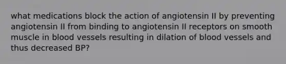 what medications block the action of angiotensin II by preventing angiotensin II from binding to angiotensin II receptors on smooth muscle in blood vessels resulting in dilation of blood vessels and thus decreased BP?