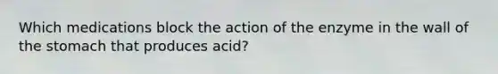 Which medications block the action of the enzyme in the wall of the stomach that produces acid?