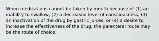 When medications cannot be taken by mouth because of (1) an inability to swallow, (2) a decreased level of consciousness, (3) an inactivation of the drug by gastric juices, or (4) a desire to increase the effectiveness of the drug, the parenteral route may be the route of choice.