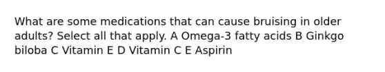 What are some medications that can cause bruising in older adults? Select all that apply. A Omega-3 fatty acids B Ginkgo biloba C Vitamin E D Vitamin C E Aspirin