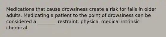 Medications that cause drowsiness create a risk for falls in older adults. Medicating a patient to the point of drowsiness can be considered a ________ restraint. physical medical intrinsic chemical