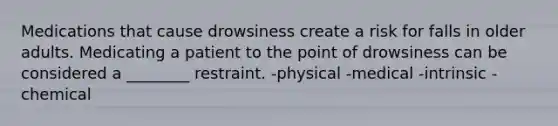 Medications that cause drowsiness create a risk for falls in older adults. Medicating a patient to the point of drowsiness can be considered a ________ restraint. -physical -medical -intrinsic -chemical