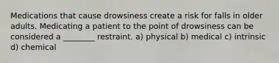 Medications that cause drowsiness create a risk for falls in older adults. Medicating a patient to the point of drowsiness can be considered a ________ restraint. a) physical b) medical c) intrinsic d) chemical