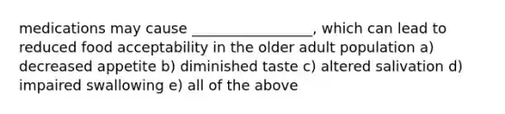 medications may cause _________________, which can lead to reduced food acceptability in the older adult population a) decreased appetite b) diminished taste c) altered salivation d) impaired swallowing e) all of the above