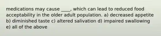 medications may cause ____, which can lead to reduced food acceptability in the older adult population. a) decreased appetite b) diminished taste c) altered salivation d) impaired swallowing e) all of the above