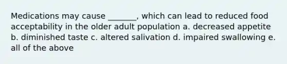 Medications may cause _______, which can lead to reduced food acceptability in the older adult population a. decreased appetite b. diminished taste c. altered salivation d. impaired swallowing e. all of the above