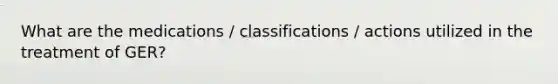 What are the medications / classifications / actions utilized in the treatment of GER?