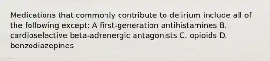 Medications that commonly contribute to delirium include all of the following except: A first-generation antihistamines B. cardioselective beta-adrenergic antagonists C. opioids D. benzodiazepines