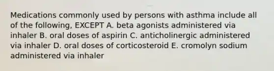 Medications commonly used by persons with asthma include all of the following, EXCEPT A. beta agonists administered via inhaler B. oral doses of aspirin C. anticholinergic administered via inhaler D. oral doses of corticosteroid E. cromolyn sodium administered via inhaler