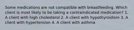 Some medications are not compatible with breastfeeding. Which client is most likely to be taking a contraindicated medication? 1. A client with high cholesterol 2. A client with hypothyroidism 3. A client with hypertension 4. A client with asthma