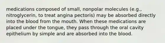 medications composed of small, nonpolar molecules (e.g., nitroglycerin, to treat angina pectoris) may be absorbed directly into the blood from the mouth. When these medications are placed under the tongue, they pass through the oral cavity epithelium by simple and are absorbed into the blood.