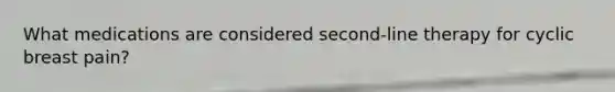What medications are considered second-line therapy for cyclic breast pain?
