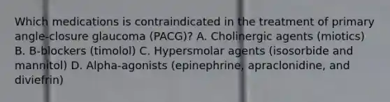 Which medications is contraindicated in the treatment of primary angle-closure glaucoma (PACG)? A. Cholinergic agents (miotics) B. B-blockers (timolol) C. Hypersmolar agents (isosorbide and mannitol) D. Alpha-agonists (epinephrine, apraclonidine, and diviefrin)