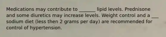 Medications may contribute to _______ lipid levels. Prednisone and some diuretics may increase levels. Weight control and a ___ sodium diet (less then 2 grams per day) are recommended for control of hypertension.