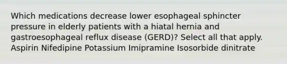 Which medications decrease lower esophageal sphincter pressure in elderly patients with a hiatal hernia and gastroesophageal reflux disease (GERD)? Select all that apply. Aspirin Nifedipine Potassium Imipramine Isosorbide dinitrate