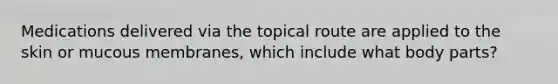 Medications delivered via the topical route are applied to the skin or mucous membranes, which include what body parts?