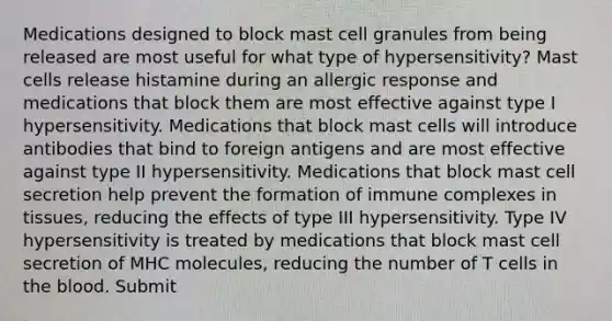 Medications designed to block mast cell granules from being released are most useful for what type of hypersensitivity? Mast cells release histamine during an allergic response and medications that block them are most effective against type I hypersensitivity. Medications that block mast cells will introduce antibodies that bind to foreign antigens and are most effective against type II hypersensitivity. Medications that block mast cell secretion help prevent the formation of immune complexes in tissues, reducing the effects of type III hypersensitivity. Type IV hypersensitivity is treated by medications that block mast cell secretion of MHC molecules, reducing the number of T cells in the blood. Submit