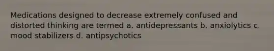 Medications designed to decrease extremely confused and distorted thinking are termed a. antidepressants b. anxiolytics c. mood stabilizers d. antipsychotics