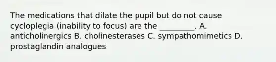 The medications that dilate the pupil but do not cause cycloplegia​ (inability to​ focus) are the​ _________. A. anticholinergics B. cholinesterases C. sympathomimetics D. prostaglandin analogues