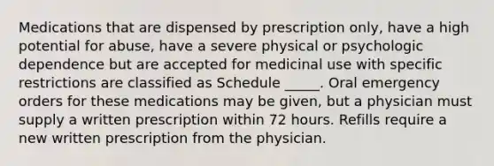 Medications that are dispensed by prescription only, have a high potential for abuse, have a severe physical or psychologic dependence but are accepted for medicinal use with specific restrictions are classified as Schedule _____. Oral emergency orders for these medications may be given, but a physician must supply a written prescription within 72 hours. Refills require a new written prescription from the physician.