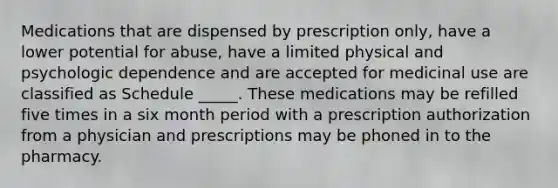 Medications that are dispensed by prescription only, have a lower potential for abuse, have a limited physical and psychologic dependence and are accepted for medicinal use are classified as Schedule _____. These medications may be refilled five times in a six month period with a prescription authorization from a physician and prescriptions may be phoned in to the pharmacy.