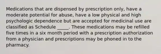 Medications that are dispensed by prescription only, have a moderate potential for abuse, have a low physical and high psychologic dependence but are accepted for medicinal use are classified as Schedule _____. These medications may be refilled five times in a six month period with a prescription authorization from a physician and prescriptions may be phoned in to the pharmacy.