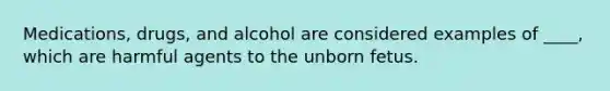 Medications, drugs, and alcohol are considered examples of ____, which are harmful agents to the unborn fetus.