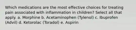 Which medications are the most effective choices for treating pain associated with inflammation in children? Select all that apply. a. Morphine b. Acetaminophen (Tylenol) c. Ibuprofen (Advil) d. Ketorolac (Toradol) e. Aspirin