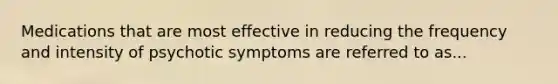 Medications that are most effective in reducing the frequency and intensity of psychotic symptoms are referred to as...