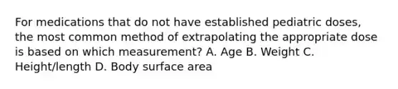 For medications that do not have established pediatric doses, the most common method of extrapolating the appropriate dose is based on which measurement? A. Age B. Weight C. Height/length D. Body surface area