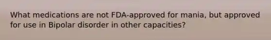 What medications are not FDA-approved for mania, but approved for use in Bipolar disorder in other capacities?