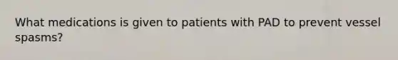 What medications is given to patients with PAD to prevent vessel spasms?