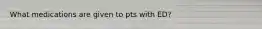What medications are given to pts with ED?