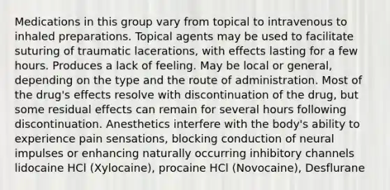 Medications in this group vary from topical to intravenous to inhaled preparations. Topical agents may be used to facilitate suturing of traumatic lacerations, with effects lasting for a few hours. Produces a lack of feeling. May be local or general, depending on the type and the route of administration. Most of the drug's effects resolve with discontinuation of the drug, but some residual effects can remain for several hours following discontinuation. Anesthetics interfere with the body's ability to experience pain sensations, blocking conduction of neural impulses or enhancing naturally occurring inhibitory channels lidocaine HCl (Xylocaine), procaine HCl (Novocaine), Desflurane